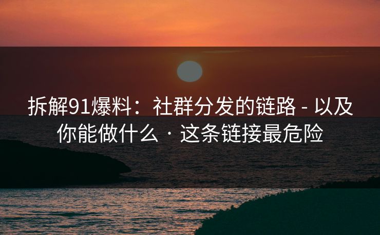 拆解91爆料：社群分发的链路 - 以及你能做什么 · 这条链接最危险