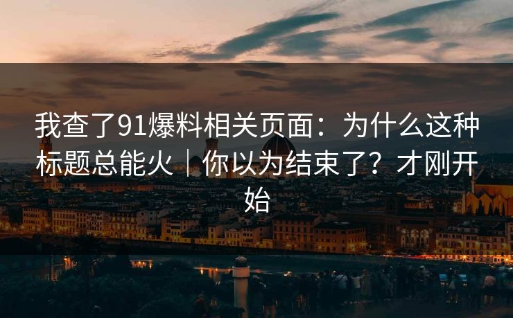 我查了91爆料相关页面：为什么这种标题总能火｜你以为结束了？才刚开始