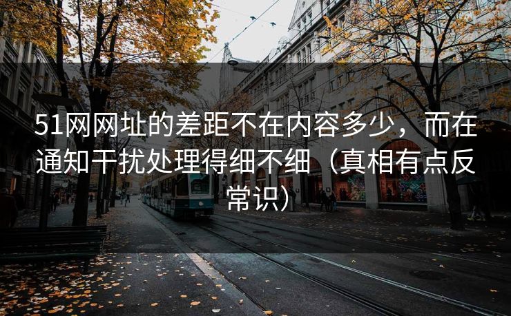 51网网址的差距不在内容多少，而在通知干扰处理得细不细（真相有点反常识）