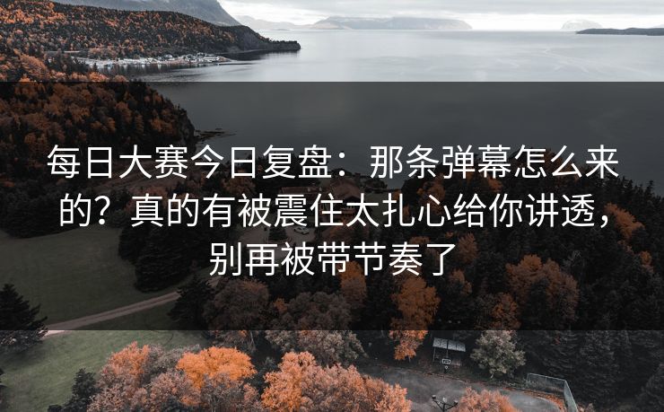 每日大赛今日复盘：那条弹幕怎么来的？真的有被震住太扎心给你讲透，别再被带节奏了