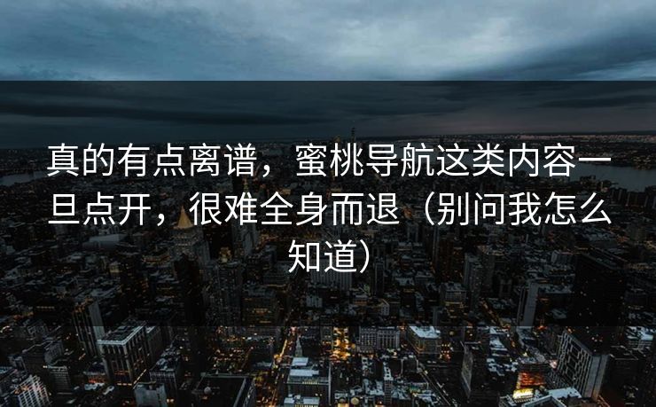 真的有点离谱，蜜桃导航这类内容一旦点开，很难全身而退（别问我怎么知道）