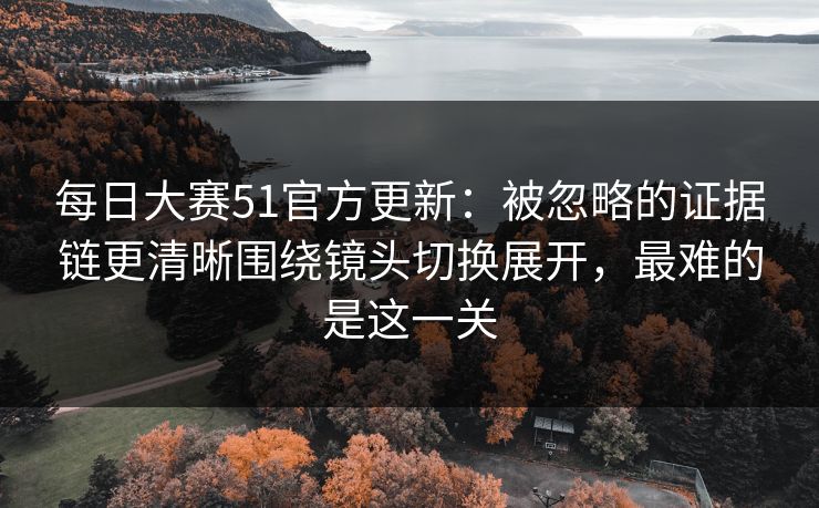 每日大赛51官方更新：被忽略的证据链更清晰围绕镜头切换展开，最难的是这一关