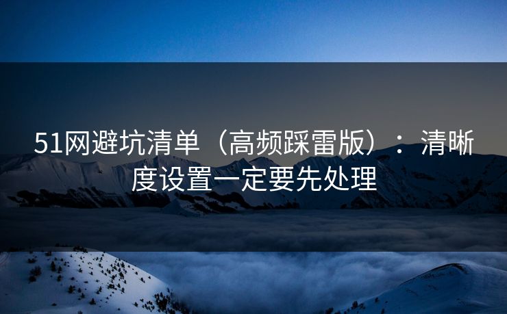 51网避坑清单（高频踩雷版）：清晰度设置一定要先处理