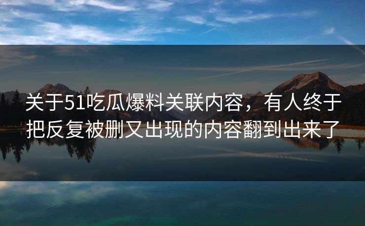 关于51吃瓜爆料关联内容，有人终于把反复被删又出现的内容翻到出来了