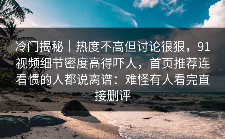 冷门揭秘｜热度不高但讨论很狠，91视频细节密度高得吓人，首页推荐连看惯的人都说离谱：难怪有人看完直接删评